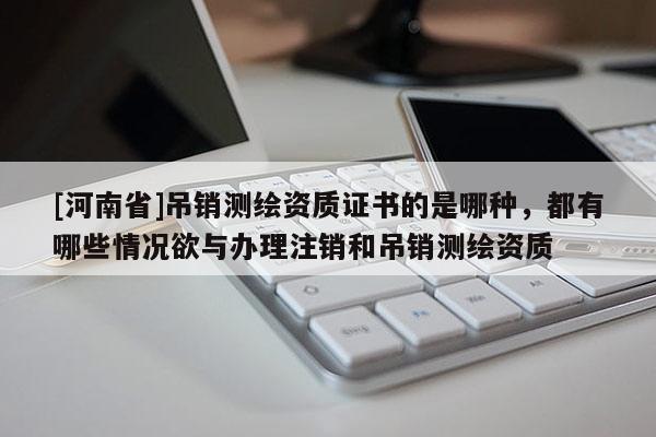 [河南省]吊銷測繪資質證書的是哪種，都有哪些情況欲與辦理注銷和吊銷測繪資質