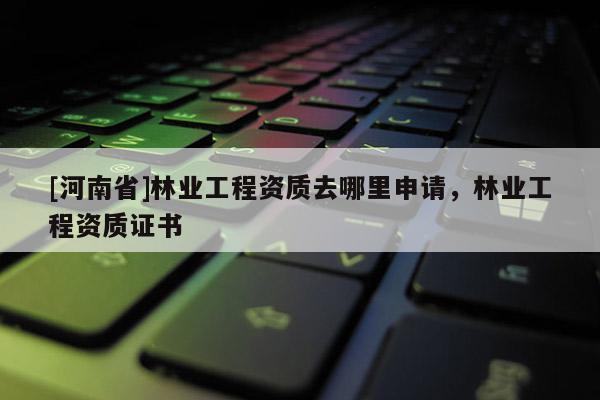 [河南省]林業工程資質去哪里申請，林業工程資質證書