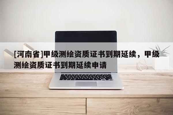 [河南省]甲級測繪資質證書到期延續，甲級測繪資質證書到期延續申請