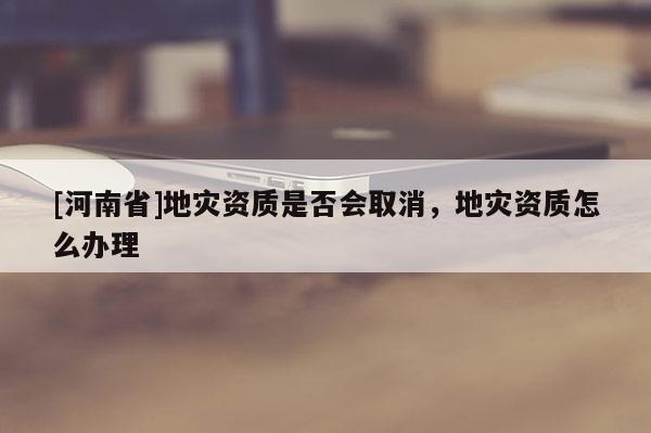 [河南省]地災資質是否會取消，地災資質怎么辦理