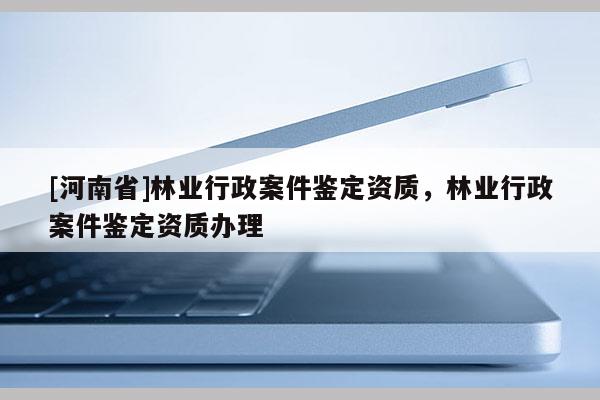 [河南省]林業行政案件鑒定資質，林業行政案件鑒定資質辦理