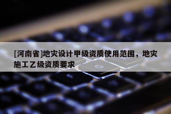 [河南省]地災設計甲級資質使用范圍，地災施工乙級資質要求