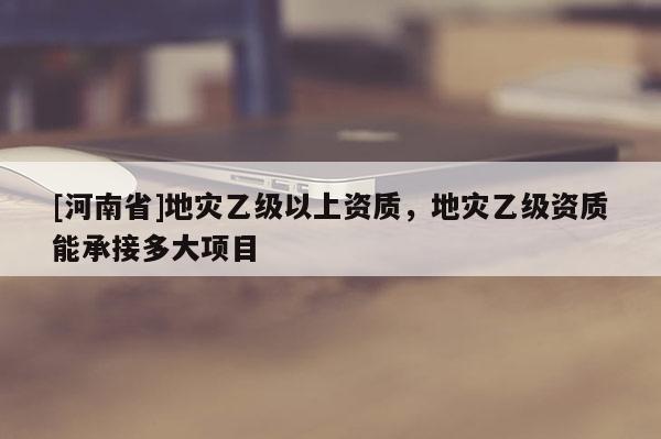 [河南省]地災乙級以上資質，地災乙級資質能承接多大項目