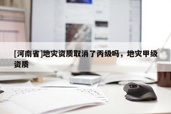 [河南省]地災資質取消了丙級嗎，地災甲級資質
