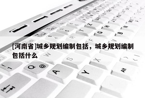 [河南省]城鄉規劃編制包括，城鄉規劃編制包括什么