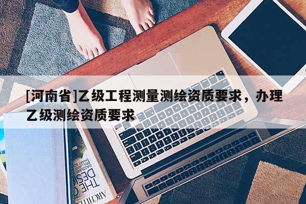 [河南省]乙級工程測量測繪資質(zhì)要求，辦理乙級測繪資質(zhì)要求