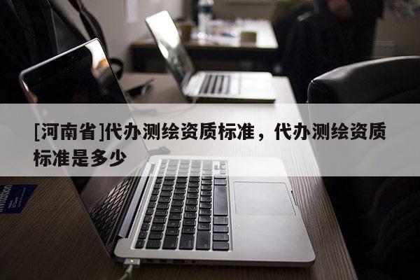 [河南省]代辦測繪資質標準，代辦測繪資質標準是多少