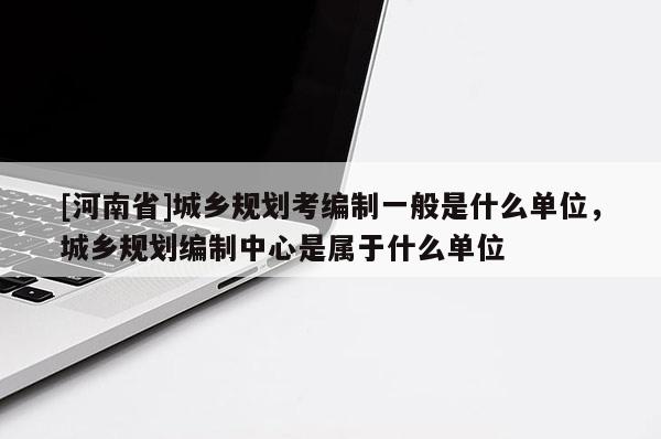 [河南省]城鄉規劃考編制一般是什么單位，城鄉規劃編制中心是屬于什么單位