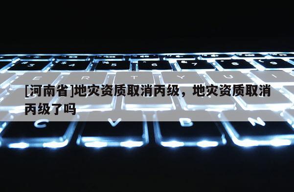 [河南省]地災(zāi)資質(zhì)取消丙級(jí)，地災(zāi)資質(zhì)取消丙級(jí)了嗎