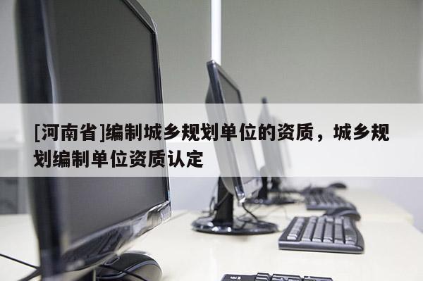 [河南省]編制城鄉(xiāng)規(guī)劃單位的資質(zhì)，城鄉(xiāng)規(guī)劃編制單位資質(zhì)認定