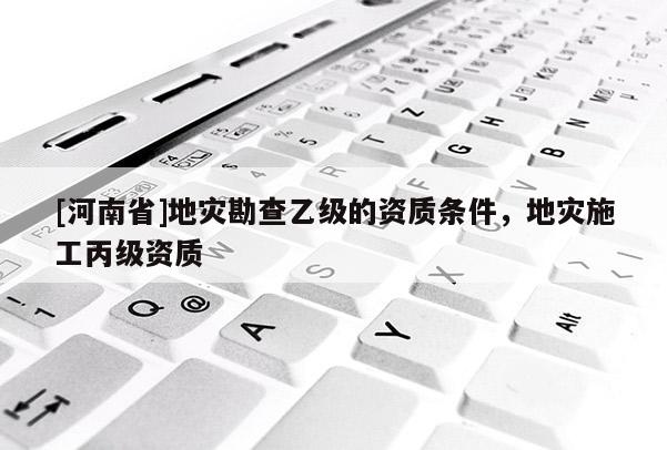 [河南省]地災勘查乙級的資質條件，地災施工丙級資質