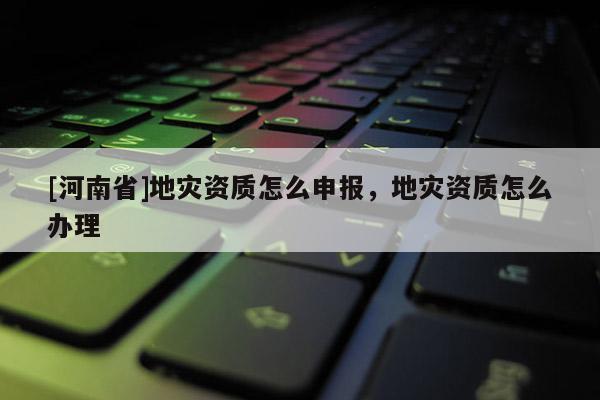 [河南省]地災資質怎么申報，地災資質怎么辦理