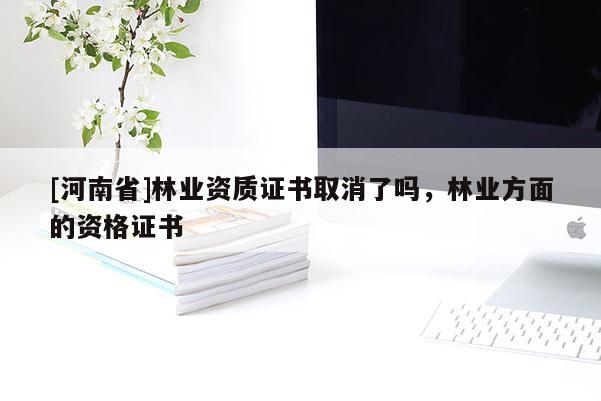 [河南省]林業(yè)資質(zhì)證書取消了嗎，林業(yè)方面的資格證書