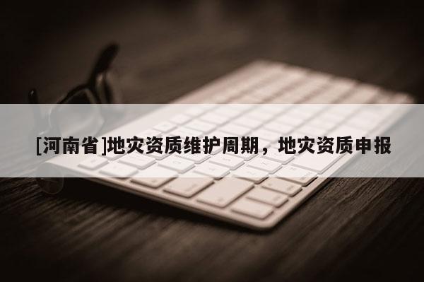 [河南省]地災資質維護周期，地災資質申報