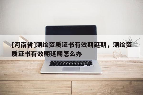 [河南省]測(cè)繪資質(zhì)證書(shū)有效期延期，測(cè)繪資質(zhì)證書(shū)有效期延期怎么辦