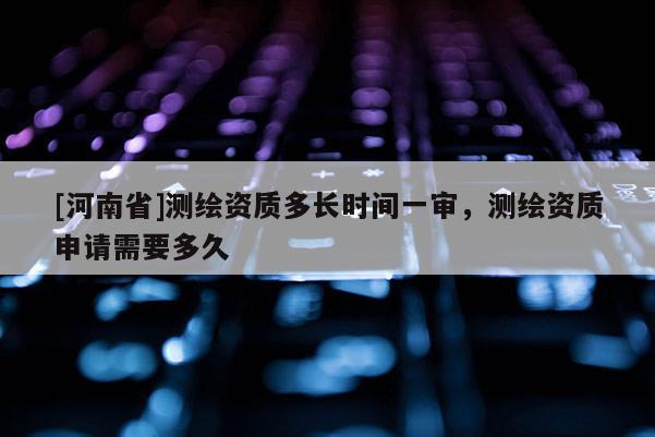 [河南省]測繪資質多長時間一審，測繪資質申請需要多久