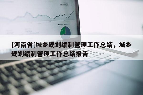 [河南省]城鄉規劃編制管理工作總結，城鄉規劃編制管理工作總結報告