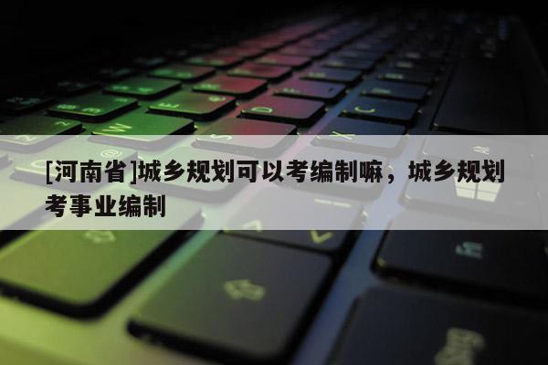 [河南省]城鄉規劃可以考編制嘛，城鄉規劃考事業編制