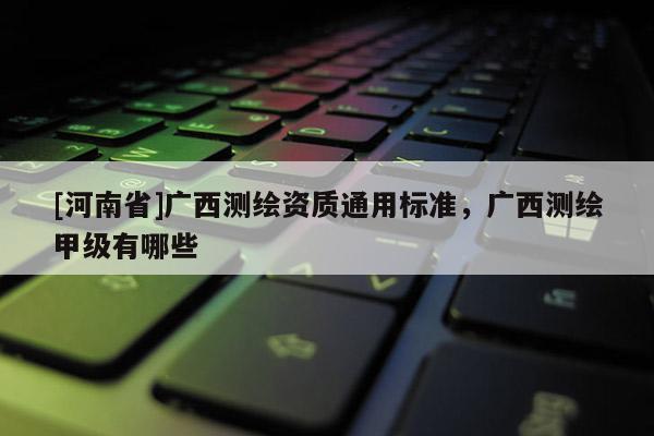 [河南省]廣西測繪資質通用標準，廣西測繪甲級有哪些