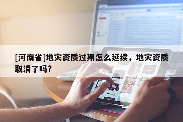 [河南省]地災資質過期怎么延續，地災資質取消了嗎?