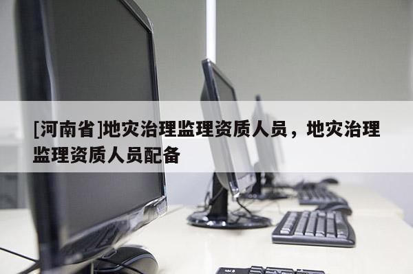 [河南省]地災治理監理資質人員，地災治理監理資質人員配備