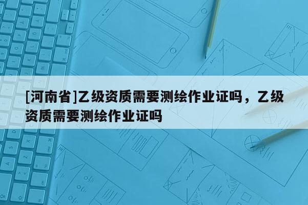 [河南省]乙級資質(zhì)需要測繪作業(yè)證嗎，乙級資質(zhì)需要測繪作業(yè)證嗎