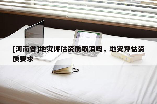 [河南省]地災評估資質取消嗎，地災評估資質要求
