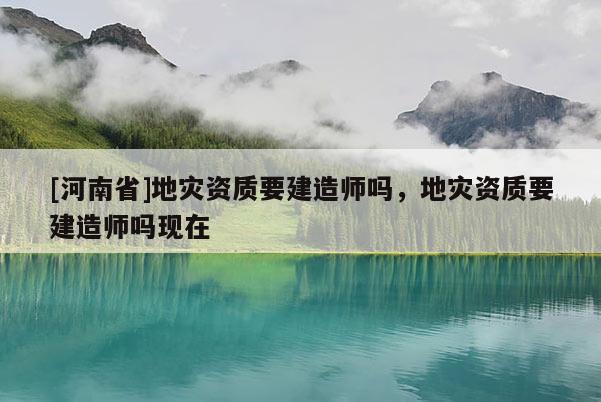 [河南省]地災(zāi)資質(zhì)要建造師嗎，地災(zāi)資質(zhì)要建造師嗎現(xiàn)在