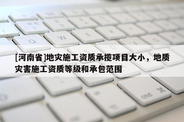 [河南省]地災施工資質承攬項目大小，地質災害施工資質等級和承包范圍