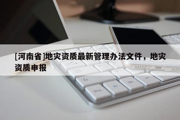 [河南省]地災(zāi)資質(zhì)最新管理辦法文件，地災(zāi)資質(zhì)申報(bào)