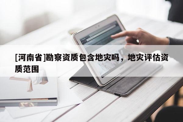 [河南省]勘察資質包含地災嗎，地災評估資質范圍