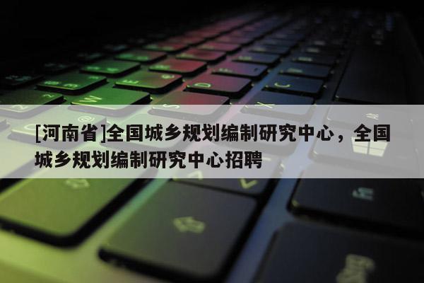 [河南省]全國城鄉規劃編制研究中心，全國城鄉規劃編制研究中心 *** 