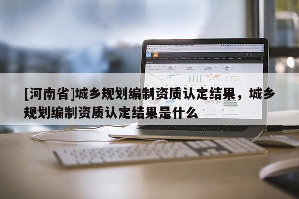 [河南省]城鄉(xiāng)規(guī)劃編制資質(zhì)認定結(jié)果，城鄉(xiāng)規(guī)劃編制資質(zhì)認定結(jié)果是什么