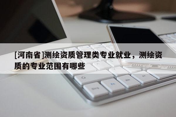 [河南省]測繪資質(zhì)管理類專業(yè)就業(yè)，測繪資質(zhì)的專業(yè)范圍有哪些