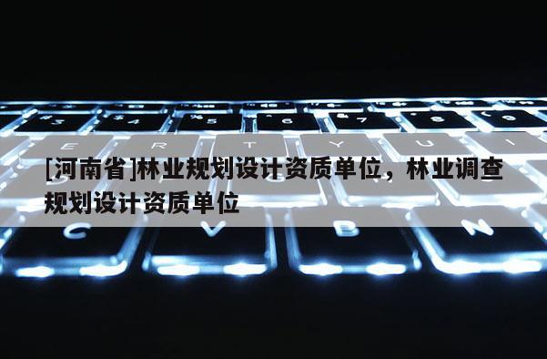 [河南省]林業(yè)規(guī)劃設(shè)計資質(zhì)單位，林業(yè)調(diào)查規(guī)劃設(shè)計資質(zhì)單位