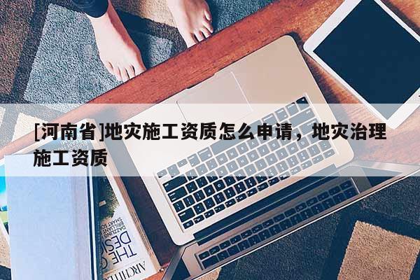 [河南省]地災施工資質怎么申請，地災治理施工資質