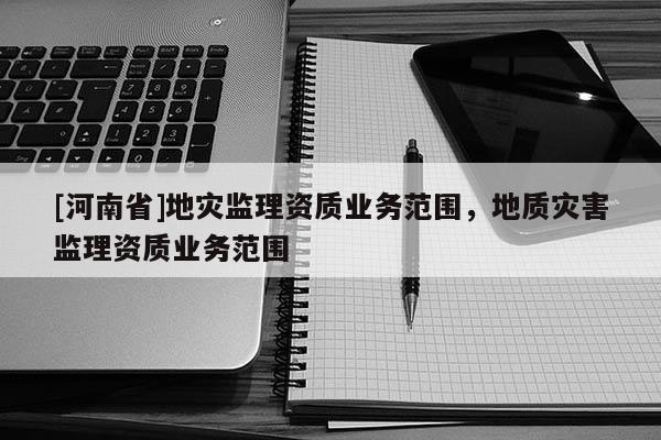 [河南省]地災(zāi)監(jiān)理資質(zhì)業(yè)務(wù)范圍，地質(zhì)災(zāi)害監(jiān)理資質(zhì)業(yè)務(wù)范圍