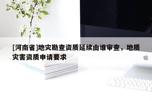 [河南省]地災(zāi)勘查資質(zhì)延續(xù)由誰審查，地質(zhì)災(zāi)害資質(zhì)申請(qǐng)要求