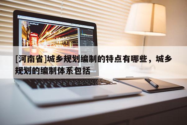 [河南省]城鄉規劃編制的特點有哪些，城鄉規劃的編制體系包括