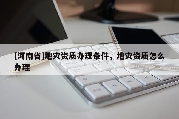 [河南省]地災資質辦理條件，地災資質怎么辦理