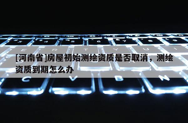 [河南省]房屋初始測繪資質是否取消，測繪資質到期怎么辦