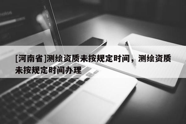 [河南省]測繪資質未按規定時間，測繪資質未按規定時間辦理