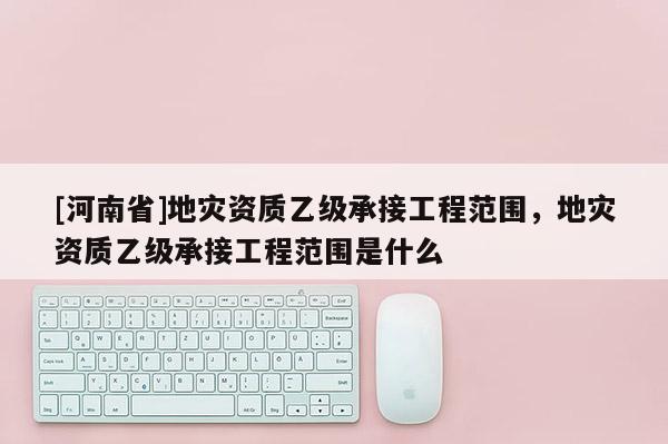 [河南省]地災資質乙級承接工程范圍，地災資質乙級承接工程范圍是什么