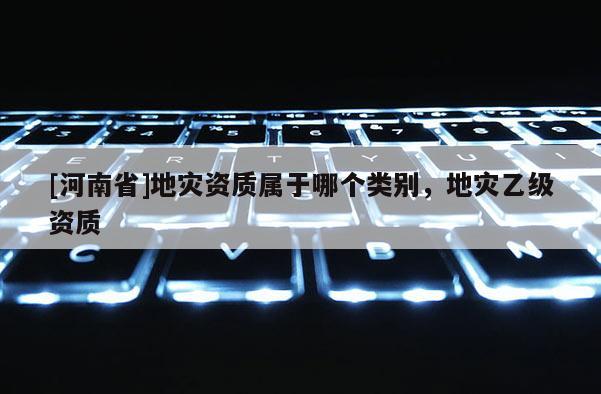 [河南省]地災資質屬于哪個類別，地災乙級資質