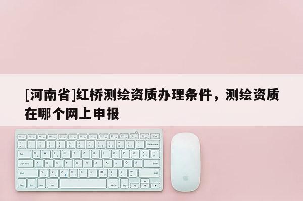 [河南省]紅橋測繪資質辦理條件，測繪資質在哪個網上申報