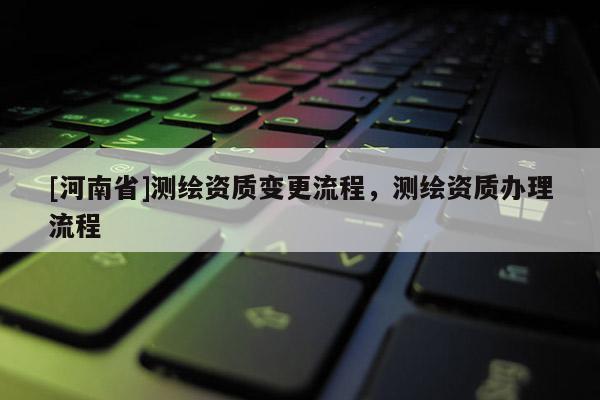 [河南省]測繪資質變更流程，測繪資質辦理流程