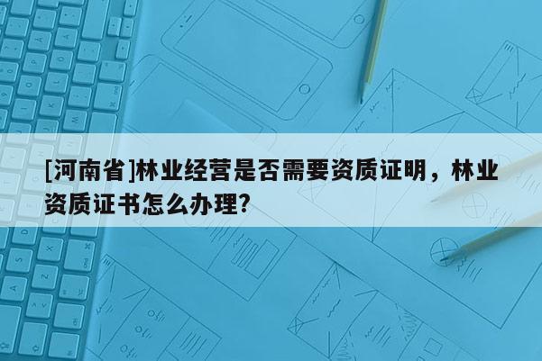 [河南省]林業經營是否需要資質證明，林業資質證書怎么辦理?