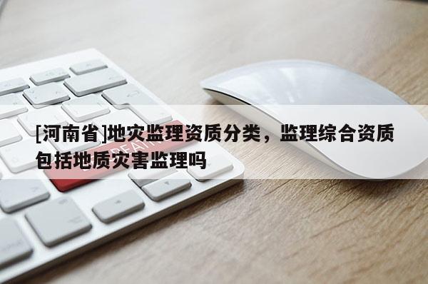 [河南省]地災監理資質分類，監理綜合資質包括地質災害監理嗎
