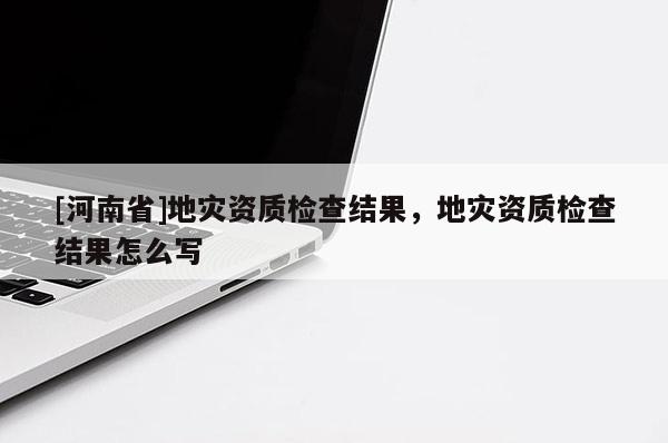 [河南省]地災資質檢查結果，地災資質檢查結果怎么寫