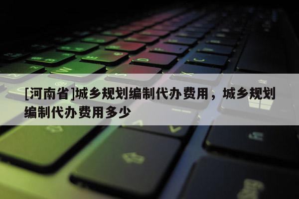 [河南省]城鄉規劃編制代辦費用，城鄉規劃編制代辦費用多少